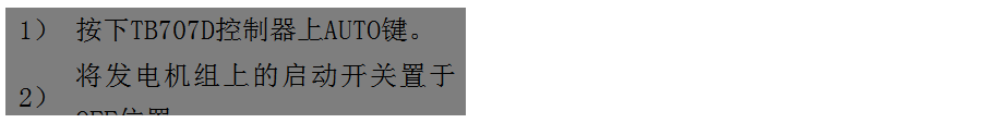 文本框: 1) 按下TB707D控制器上AUTO鍵。
2) 將發(fā)電機(jī)組上的啟動(dòng)開(kāi)關(guān)置于OFF位置。
3) 將ATS柜上的供電選擇開(kāi)關(guān)置于AUTO位置。(即自動(dòng)位置)